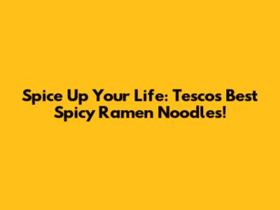 Spice Up Your Life: Tesco's Best Spicy Ramen Noodles!