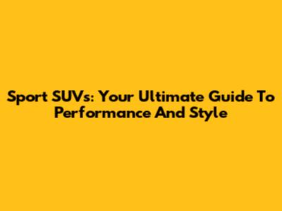 Sport SUVs: Your Ultimate Guide To Performance And Style