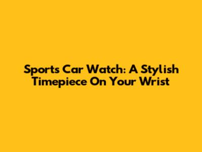 Sports Car Watch: A Stylish Timepiece On Your Wrist