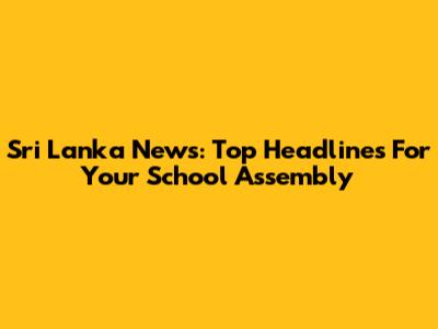 Sri Lanka News: Top Headlines For Your School Assembly