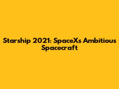 Starship 2021: SpaceX's Ambitious Spacecraft