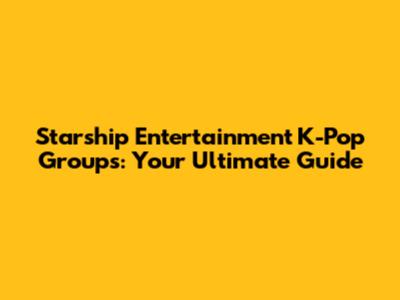 Starship Entertainment K-Pop Groups: Your Ultimate Guide
