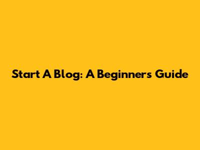 Start A Blog: A Beginner's Guide