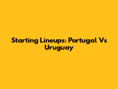 Starting Lineups: Portugal Vs Uruguay
