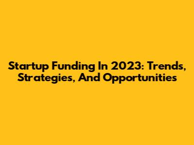 Startup Funding In 2023: Trends, Strategies, And Opportunities