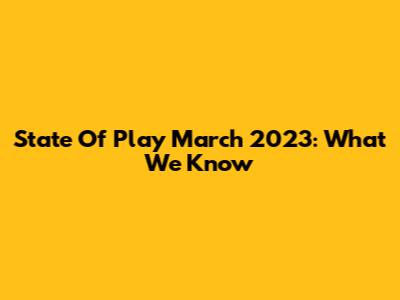 State Of Play March 2023: What We Know