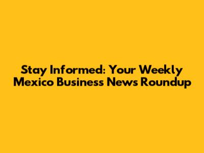Stay Informed: Your Weekly Mexico Business News Roundup
