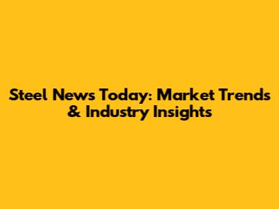 Steel News Today: Market Trends & Industry Insights