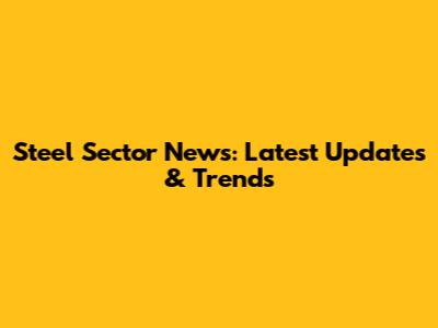 Steel Sector News: Latest Updates & Trends