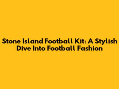 Stone Island Football Kit: A Stylish Dive Into Football Fashion