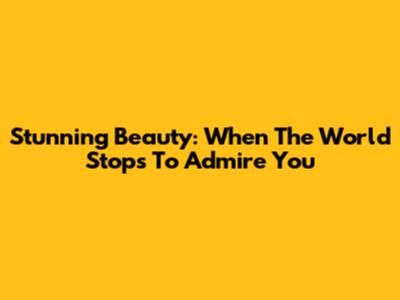 Stunning Beauty: When The World Stops To Admire You
