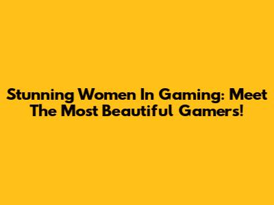 Stunning Women In Gaming: Meet The Most Beautiful Gamers!