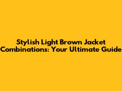 Stylish Light Brown Jacket Combinations: Your Ultimate Guide