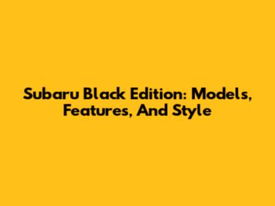 Subaru Black Edition: Models, Features, And Style