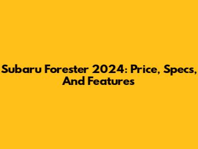 Subaru Forester 2024: Price, Specs, And Features