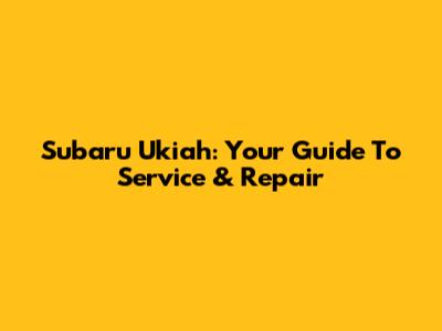 Subaru Ukiah: Your Guide To Service & Repair