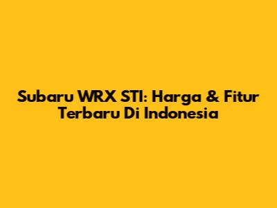 Subaru WRX STI: Harga & Fitur Terbaru Di Indonesia