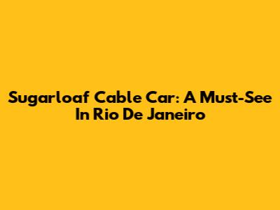 Sugarloaf Cable Car: A Must-See In Rio De Janeiro