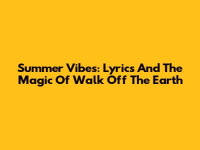 Summer Vibes: Lyrics And The Magic Of Walk Off The Earth