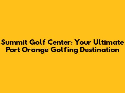 Summit Golf Center: Your Ultimate Port Orange Golfing Destination