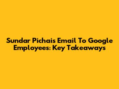 Sundar Pichai's Email To Google Employees: Key Takeaways