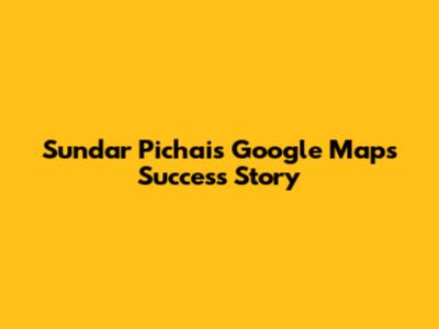 Sundar Pichai's Google Maps Success Story