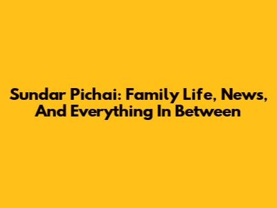 Sundar Pichai: Family Life, News, And Everything In Between