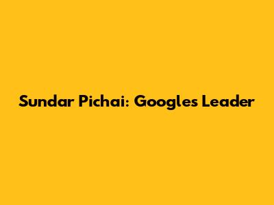 Sundar Pichai: Google's Leader