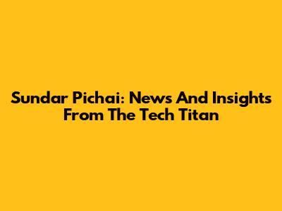 Sundar Pichai: News And Insights From The Tech Titan