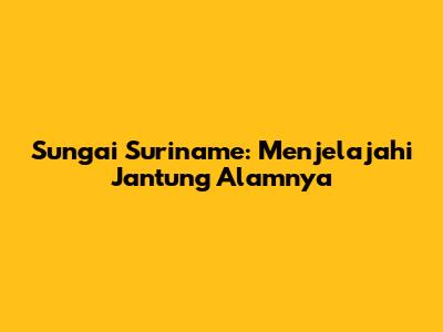Sungai Suriname: Menjelajahi Jantung Alamnya
