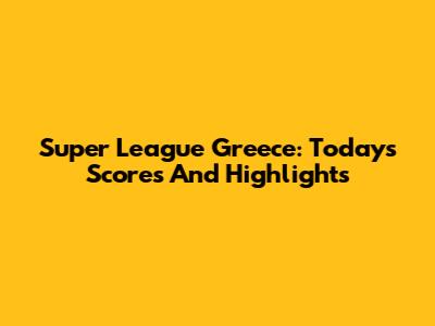 Super League Greece: Today's Scores And Highlights