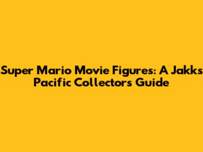 Super Mario Movie Figures: A Jakks Pacific Collector's Guide