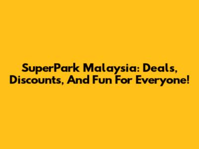 SuperPark Malaysia: Deals, Discounts, And Fun For Everyone!