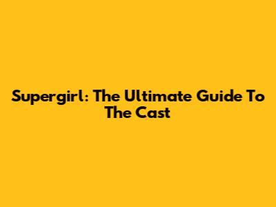 Supergirl: The Ultimate Guide To The Cast