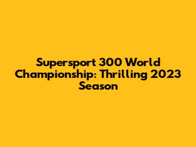 Supersport 300 World Championship: Thrilling 2023 Season