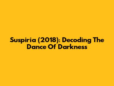 Suspiria (2018): Decoding The Dance Of Darkness