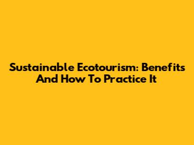 Sustainable Ecotourism: Benefits And How To Practice It