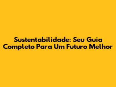 Sustentabilidade: Seu Guia Completo Para Um Futuro Melhor