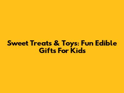 Sweet Treats & Toys: Fun Edible Gifts For Kids