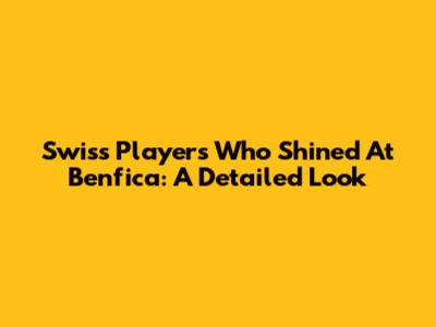 Swiss Players Who Shined At Benfica: A Detailed Look