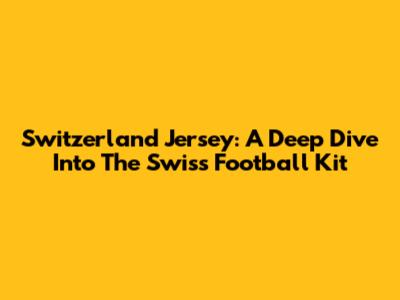 Switzerland Jersey: A Deep Dive Into The Swiss Football Kit