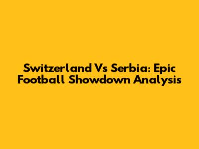 Switzerland Vs Serbia: Epic Football Showdown Analysis