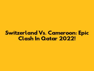 Switzerland Vs. Cameroon: Epic Clash In Qatar 2022!