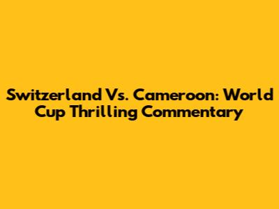 Switzerland Vs. Cameroon: World Cup Thrilling Commentary