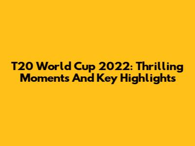 T20 World Cup 2022: Thrilling Moments And Key Highlights