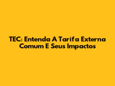 TEC: Entenda A Tarifa Externa Comum E Seus Impactos