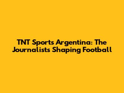 TNT Sports Argentina: The Journalists Shaping Football