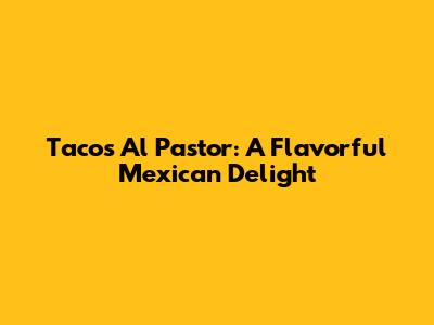 Tacos Al Pastor: A Flavorful Mexican Delight
