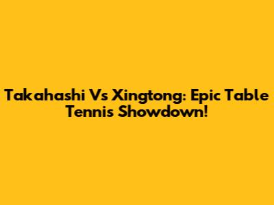 Takahashi Vs Xingtong: Epic Table Tennis Showdown!