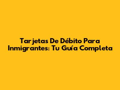 Tarjetas De Débito Para Inmigrantes: Tu Guía Completa